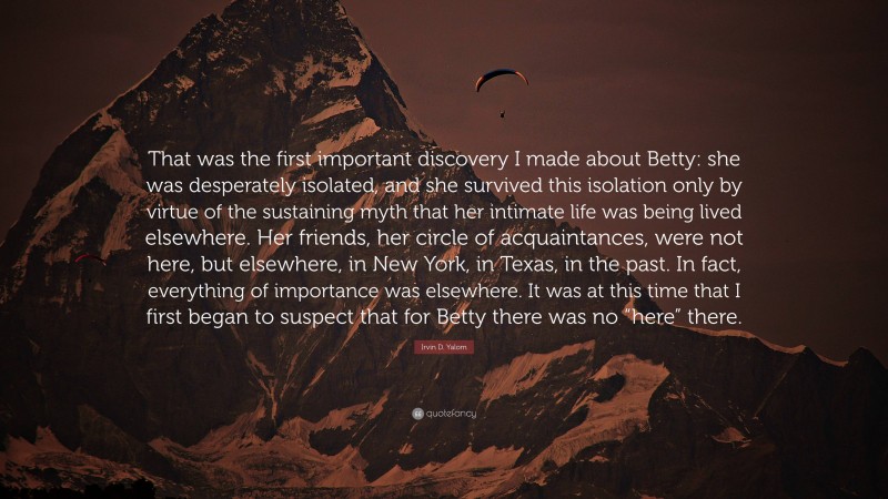 Irvin D. Yalom Quote: “That was the first important discovery I made about Betty: she was desperately isolated, and she survived this isolation only by virtue of the sustaining myth that her intimate life was being lived elsewhere. Her friends, her circle of acquaintances, were not here, but elsewhere, in New York, in Texas, in the past. In fact, everything of importance was elsewhere. It was at this time that I first began to suspect that for Betty there was no “here” there.”