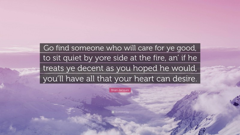 Brian Jacques Quote: “Go find someone who will care for ye good, to sit quiet by yore side at the fire, an’ if he treats ye decent as you hoped he would, you’ll have all that your heart can desire.”