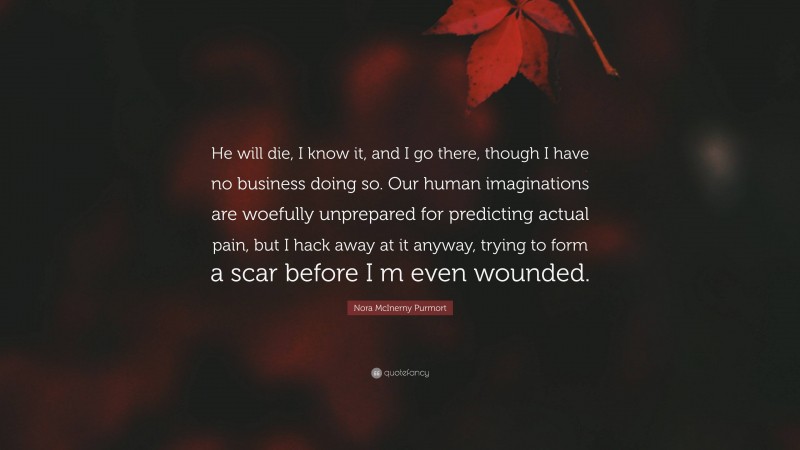 Nora McInerny Purmort Quote: “He will die, I know it, and I go there, though I have no business doing so. Our human imaginations are woefully unprepared for predicting actual pain, but I hack away at it anyway, trying to form a scar before I m even wounded.”