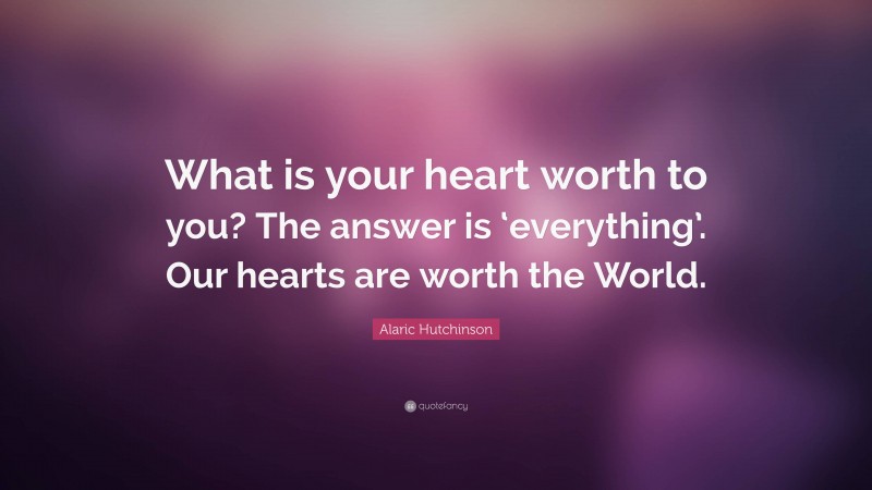 Alaric Hutchinson Quote: “What is your heart worth to you? The answer is ‘everything’. Our hearts are worth the World.”