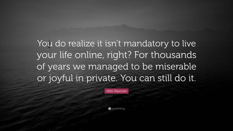 Abbi Waxman Quote: “You do realize it isn’t mandatory to live your life online, right? For thousands of years we managed to be miserable or joyful in private. You can still do it.”