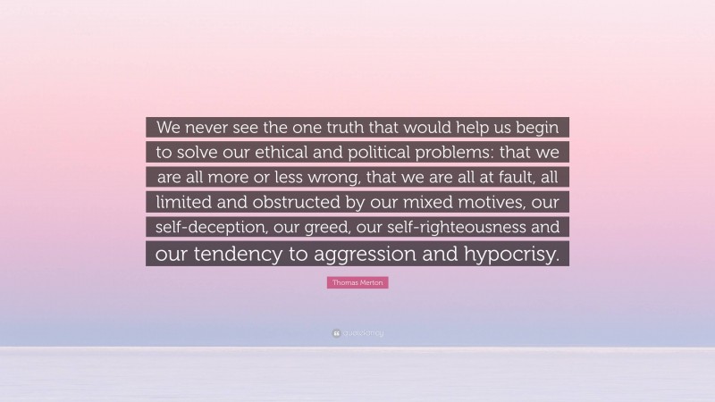 Thomas Merton Quote: “We never see the one truth that would help us begin to solve our ethical and political problems: that we are all more or less wrong, that we are all at fault, all limited and obstructed by our mixed motives, our self-deception, our greed, our self-righteousness and our tendency to aggression and hypocrisy.”