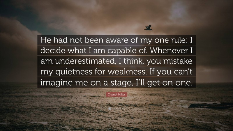 Chanel Miller Quote: “He had not been aware of my one rule: I decide what I am capable of. Whenever I am underestimated, I think, you mistake my quietness for weakness. If you can’t imagine me on a stage, I’ll get on one.”
