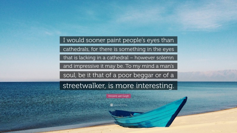 Vincent van Gogh Quote: “I would sooner paint people’s eyes than cathedrals, for there is something in the eyes that is lacking in a cathedral – however solemn and impressive it may be. To my mind a man’s soul, be it that of a poor beggar or of a streetwalker, is more interesting.”