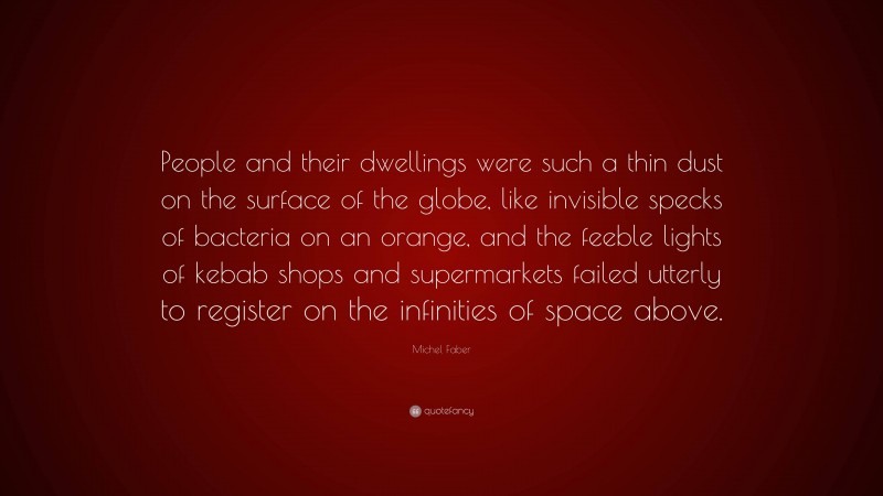 Michel Faber Quote: “People and their dwellings were such a thin dust on the surface of the globe, like invisible specks of bacteria on an orange, and the feeble lights of kebab shops and supermarkets failed utterly to register on the infinities of space above.”