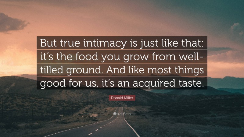 Donald Miller Quote: “But true intimacy is just like that: it’s the food you grow from well-tilled ground. And like most things good for us, it’s an acquired taste.”