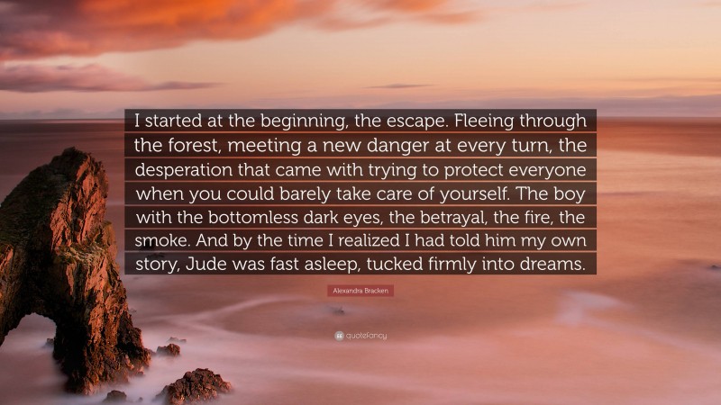 Alexandra Bracken Quote: “I started at the beginning, the escape. Fleeing through the forest, meeting a new danger at every turn, the desperation that came with trying to protect everyone when you could barely take care of yourself. The boy with the bottomless dark eyes, the betrayal, the fire, the smoke. And by the time I realized I had told him my own story, Jude was fast asleep, tucked firmly into dreams.”