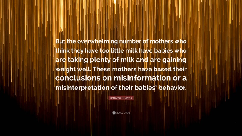 Kathleen Huggins Quote: “But the overwhelming number of mothers who think they have too little milk have babies who are taking plenty of milk and are gaining weight well. These mothers have based their conclusions on misinformation or a misinterpretation of their babies’ behavior.”