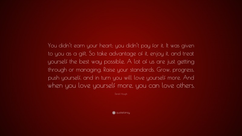Derek Hough Quote: “You didn’t earn your heart; you didn’t pay for it. It was given to you as a gift. So take advantage of it, enjoy it, and treat yourself the best way possible. A lot of us are just getting through or managing. Raise your standards. Grow, progress, push yourself, and in turn you will love yourself more. And when you love yourself more, you can love others.”