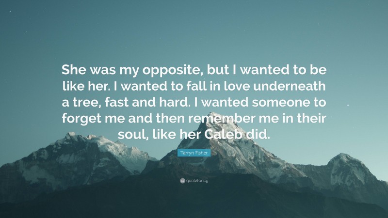 Tarryn Fisher Quote: “She was my opposite, but I wanted to be like her. I wanted to fall in love underneath a tree, fast and hard. I wanted someone to forget me and then remember me in their soul, like her Caleb did.”