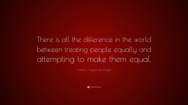 Friedrich August von Hayek Quote: “There is all the difference in the world between treating people equally and attempting to make them equal.”