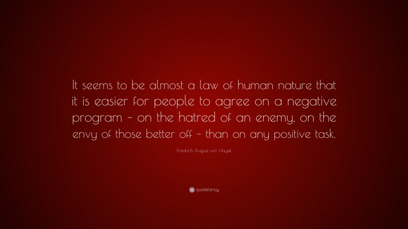 Friedrich August von Hayek Quote: “It seems to be almost a law of human nature that it is easier for people to agree on a negative program – on the hatred of an enemy, on the envy of those better off – than on any positive task.”