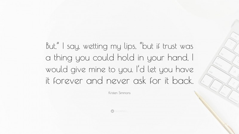 Kristen Simmons Quote: “But,” I say, wetting my lips, “but if trust was a thing you could hold in your hand, I would give mine to you. I’d let you have it forever and never ask for it back.”