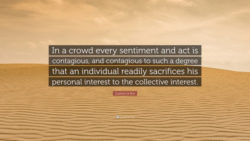 Gustave Le Bon Quote: “In a crowd every sentiment and act is contagious, and contagious to such a degree that an individual readily sacrifices his personal interest to the collective interest.”