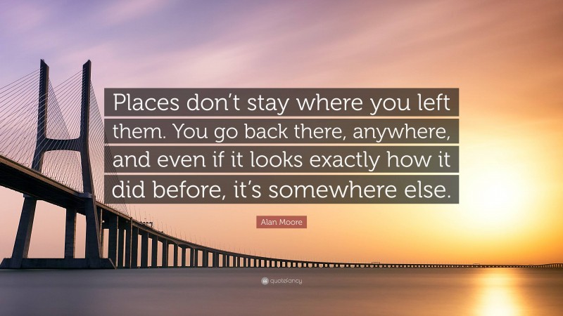 Alan Moore Quote: “Places don’t stay where you left them. You go back there, anywhere, and even if it looks exactly how it did before, it’s somewhere else.”