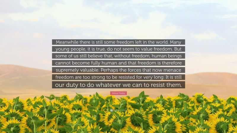 Aldous Huxley Quote: “Meanwhile there is still some freedom left in the world. Many young people, it is true, do not seem to value freedom. But some of us still believe that, without freedom, human beings cannot become fully human and that freedom is therefore supremely valuable. Perhaps the forces that now menace freedom are too strong to be resisted for very long. It is still our duty to do whatever we can to resist them.”