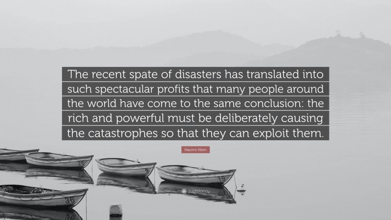 Naomi Klein Quote: “The recent spate of disasters has translated into such spectacular profits that many people around the world have come to the same conclusion: the rich and powerful must be deliberately causing the catastrophes so that they can exploit them.”