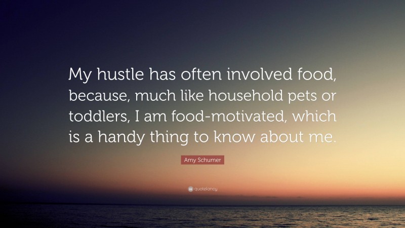Amy Schumer Quote: “My hustle has often involved food, because, much like household pets or toddlers, I am food-motivated, which is a handy thing to know about me.”