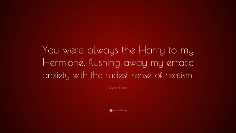 Maria Elena Quote: “You were always the Harry to my Hermione, flushing away my erratic anxiety with the rudest sense of realism.”