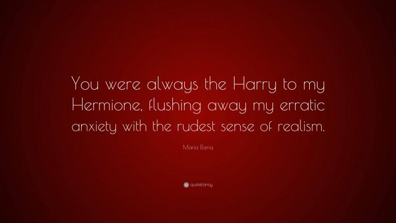 Maria Elena Quote: “You were always the Harry to my Hermione, flushing away my erratic anxiety with the rudest sense of realism.”