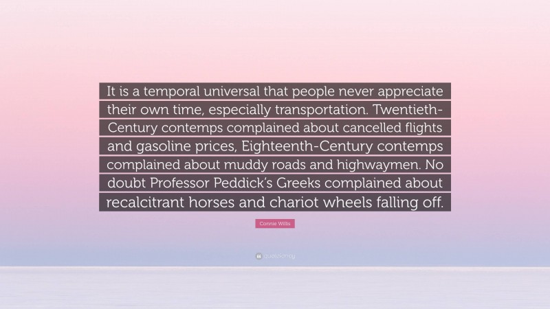 Connie Willis Quote: “It is a temporal universal that people never appreciate their own time, especially transportation. Twentieth-Century contemps complained about cancelled flights and gasoline prices, Eighteenth-Century contemps complained about muddy roads and highwaymen. No doubt Professor Peddick’s Greeks complained about recalcitrant horses and chariot wheels falling off.”