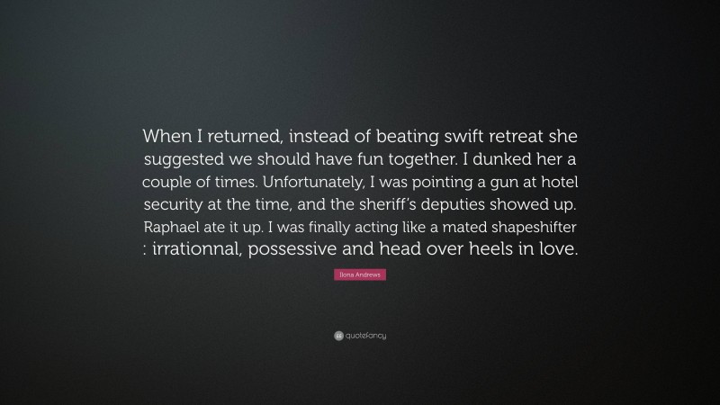 Ilona Andrews Quote: “When I returned, instead of beating swift retreat she suggested we should have fun together. I dunked her a couple of times. Unfortunately, I was pointing a gun at hotel security at the time, and the sheriff’s deputies showed up. Raphael ate it up. I was finally acting like a mated shapeshifter : irrationnal, possessive and head over heels in love.”