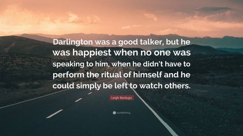 Leigh Bardugo Quote: “Darlington was a good talker, but he was happiest when no one was speaking to him, when he didn’t have to perform the ritual of himself and he could simply be left to watch others.”