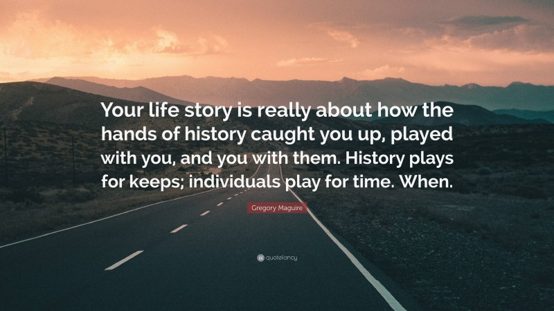 Gregory Maguire Quote: “Your life story is really about how the hands of history caught you up, played with you, and you with them. History plays for keeps; individuals play for time. When.”