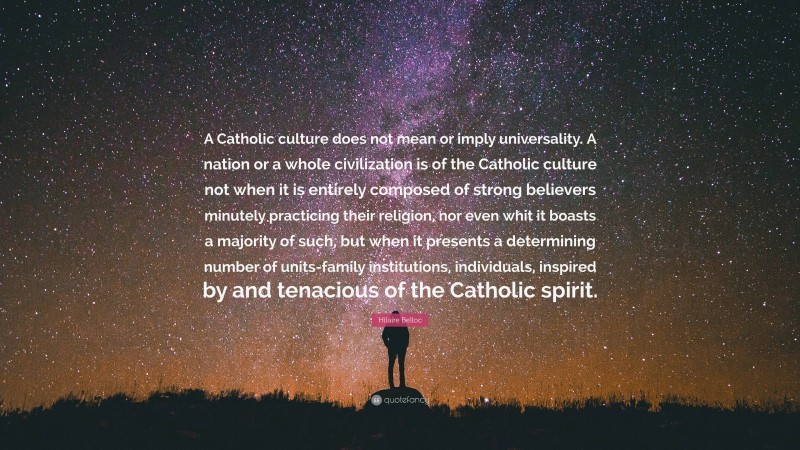 Hilaire Belloc Quote: “A Catholic culture does not mean or imply universality. A nation or a whole civilization is of the Catholic culture not when it is entirely composed of strong believers minutely practicing their religion, nor even whit it boasts a majority of such, but when it presents a determining number of units-family institutions, individuals, inspired by and tenacious of the Catholic spirit.”