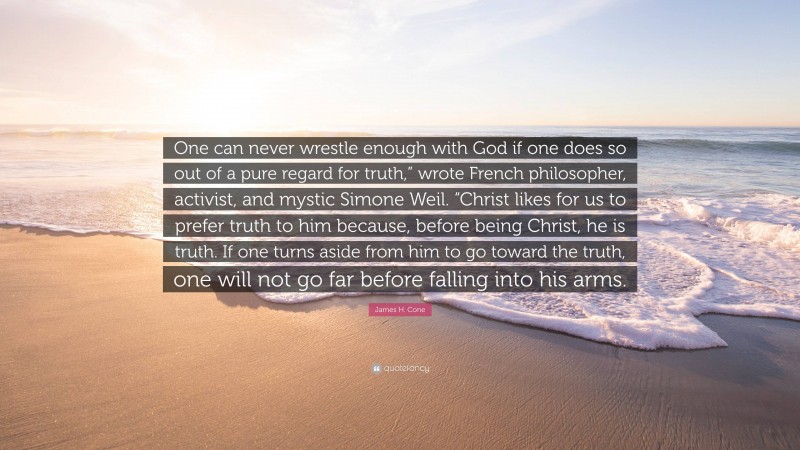 James H. Cone Quote: “One can never wrestle enough with God if one does so out of a pure regard for truth,” wrote French philosopher, activist, and mystic Simone Weil. “Christ likes for us to prefer truth to him because, before being Christ, he is truth. If one turns aside from him to go toward the truth, one will not go far before falling into his arms.”