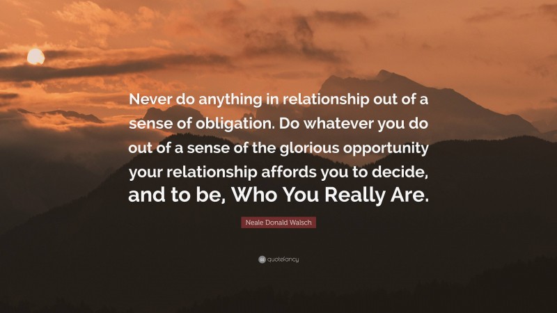 Neale Donald Walsch Quote: “Never do anything in relationship out of a sense of obligation. Do whatever you do out of a sense of the glorious opportunity your relationship affords you to decide, and to be, Who You Really Are.”