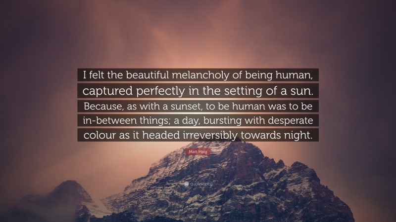 Matt Haig Quote: “I felt the beautiful melancholy of being human, captured perfectly in the setting of a sun. Because, as with a sunset, to be human was to be in-between things; a day, bursting with desperate colour as it headed irreversibly towards night.”
