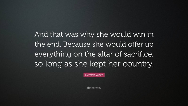 Kiersten White Quote: “And that was why she would win in the end. Because she would offer up everything on the altar of sacrifice, so long as she kept her country.”
