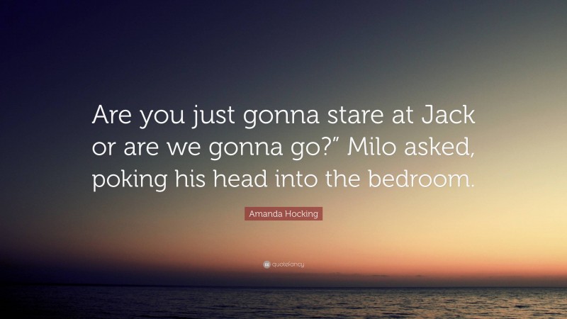 Amanda Hocking Quote: “Are you just gonna stare at Jack or are we gonna go?” Milo asked, poking his head into the bedroom.”