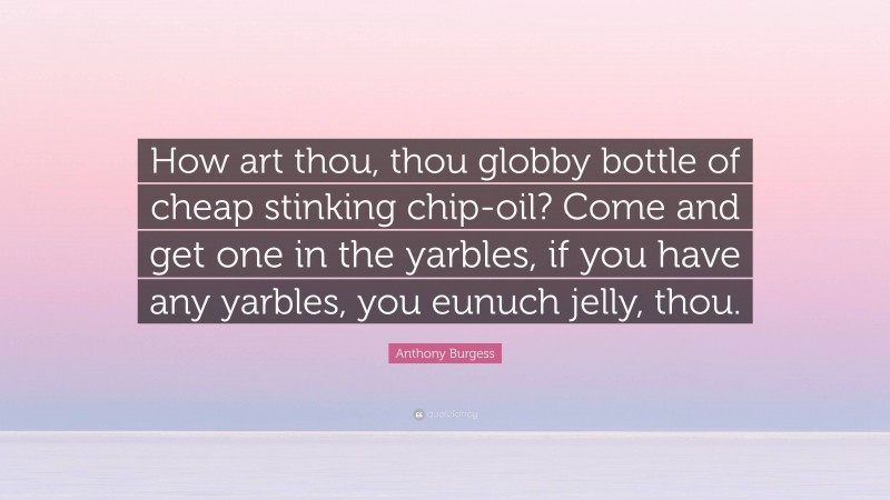Anthony Burgess Quote: “How art thou, thou globby bottle of cheap stinking chip-oil? Come and get one in the yarbles, if you have any yarbles, you eunuch jelly, thou.”