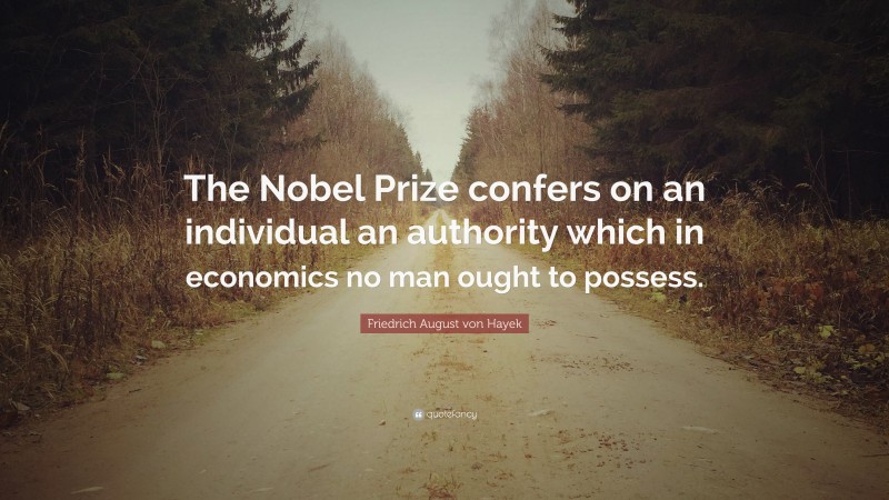 Friedrich August von Hayek Quote: “The Nobel Prize confers on an individual an authority which in economics no man ought to possess.”