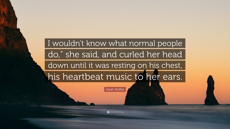Sarah Noffke Quote: “I wouldn’t know what normal people do,” she said, and curled her head down until it was resting on his chest, his heartbeat music to her ears.”