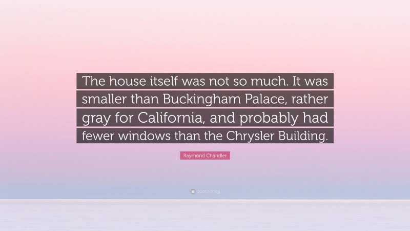 Raymond Chandler Quote: “The house itself was not so much. It was smaller than Buckingham Palace, rather gray for California, and probably had fewer windows than the Chrysler Building.”