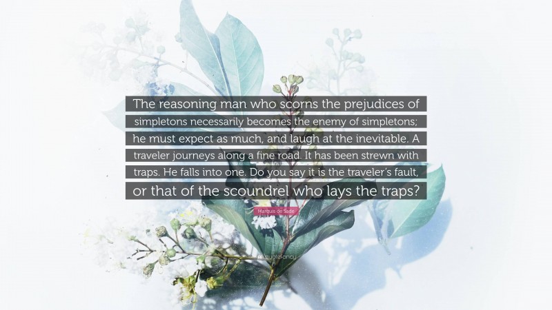 Marquis de Sade Quote: “The reasoning man who scorns the prejudices of simpletons necessarily becomes the enemy of simpletons; he must expect as much, and laugh at the inevitable. A traveler journeys along a fine road. It has been strewn with traps. He falls into one. Do you say it is the traveler’s fault, or that of the scoundrel who lays the traps?”