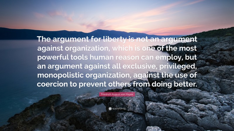 Friedrich August von Hayek Quote: “The argument for liberty is not an argument against organization, which is one of the most powerful tools human reason can employ, but an argument against all exclusive, privileged, monopolistic organization, against the use of coercion to prevent others from doing better.”
