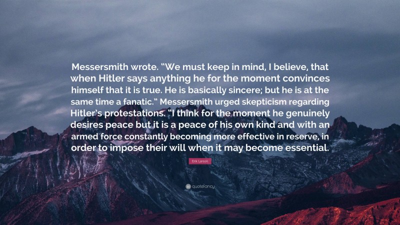 Erik Larson Quote: “Messersmith wrote. “We must keep in mind, I believe, that when Hitler says anything he for the moment convinces himself that it is true. He is basically sincere; but he is at the same time a fanatic.” Messersmith urged skepticism regarding Hitler’s protestations. “I think for the moment he genuinely desires peace but it is a peace of his own kind and with an armed force constantly becoming more effective in reserve, in order to impose their will when it may become essential.”