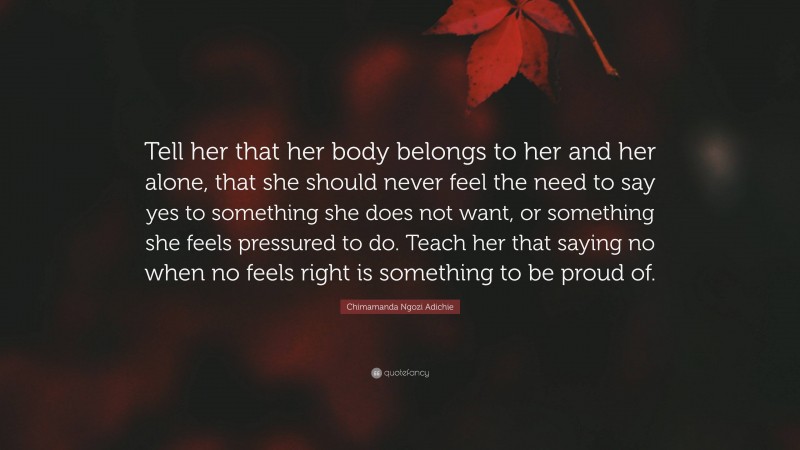 Chimamanda Ngozi Adichie Quote: “Tell her that her body belongs to her and her alone, that she should never feel the need to say yes to something she does not want, or something she feels pressured to do. Teach her that saying no when no feels right is something to be proud of.”