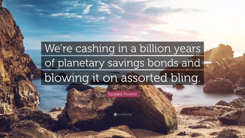 Richard Powers Quote: “We’re cashing in a billion years of planetary savings bonds and blowing it on assorted bling.”