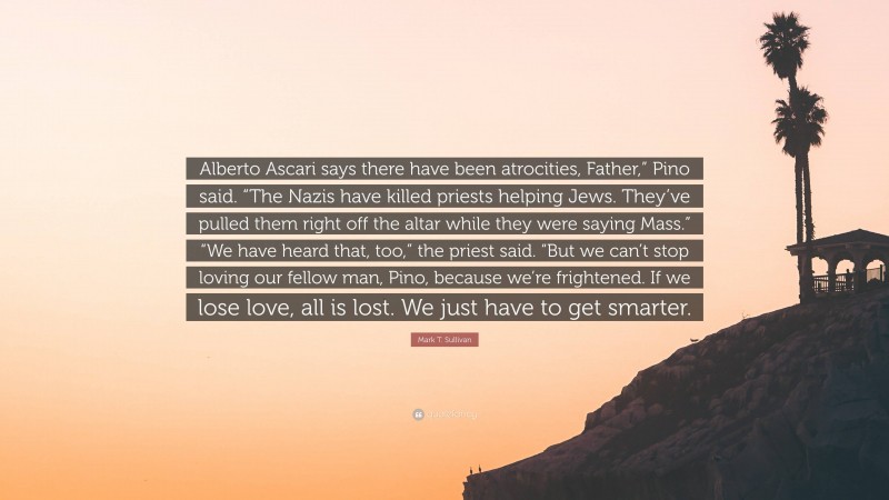 Mark T. Sullivan Quote: “Alberto Ascari says there have been atrocities, Father,” Pino said. “The Nazis have killed priests helping Jews. They’ve pulled them right off the altar while they were saying Mass.” “We have heard that, too,” the priest said. “But we can’t stop loving our fellow man, Pino, because we’re frightened. If we lose love, all is lost. We just have to get smarter.”