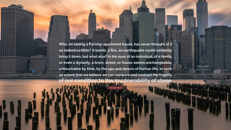 Georges Perec Quote: “Who, on seeing a Parisian apartment house, has never thought of it as indestructible? A bomb, a fire, an earthquake could certainly bring it down, but what else? In the eyes of an individual, of a family, or even a dynasty, a town, street, or house seems unchangeable, untouchable by time, by the ups and downs of human life, to such an extent that we believe we can compare and contrast the fragility of our condition to the invulnerability of stone.”