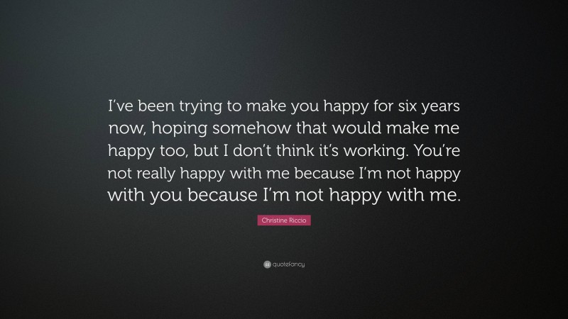 Christine Riccio Quote: “I’ve been trying to make you happy for six years now, hoping somehow that would make me happy too, but I don’t think it’s working. You’re not really happy with me because I’m not happy with you because I’m not happy with me.”