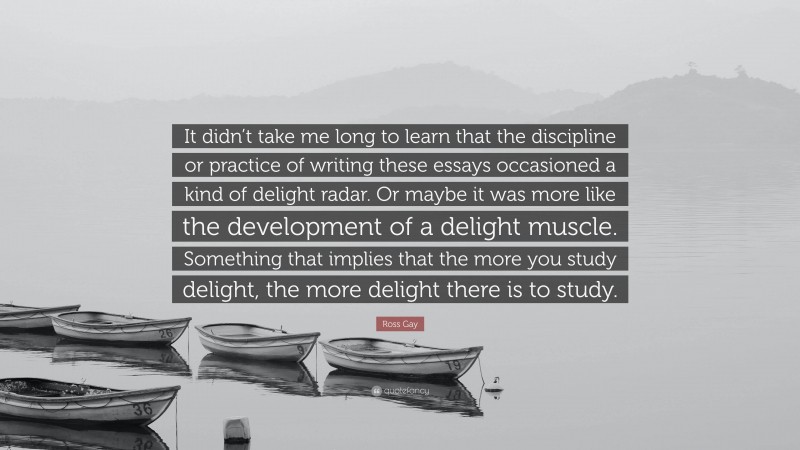 Ross Gay Quote: “It didn’t take me long to learn that the discipline or practice of writing these essays occasioned a kind of delight radar. Or maybe it was more like the development of a delight muscle. Something that implies that the more you study delight, the more delight there is to study.”