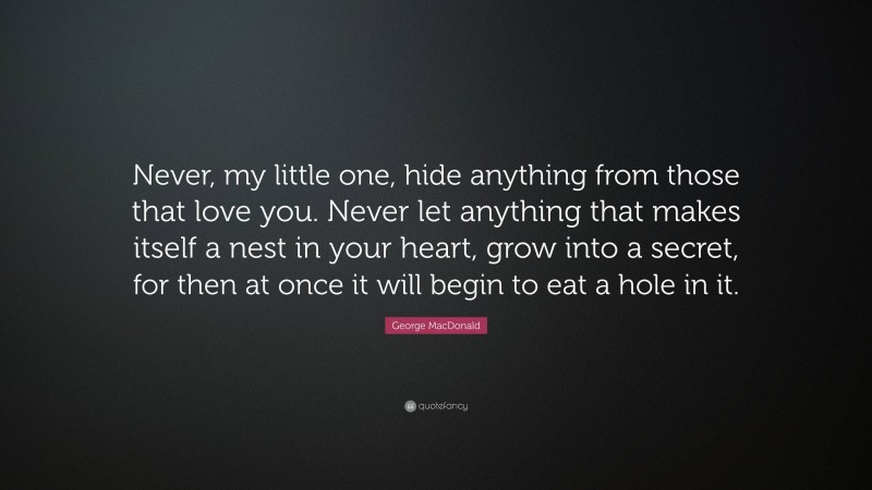 George MacDonald Quote: “Never, my little one, hide anything from those that love you. Never let anything that makes itself a nest in your heart, grow into a secret, for then at once it will begin to eat a hole in it.”