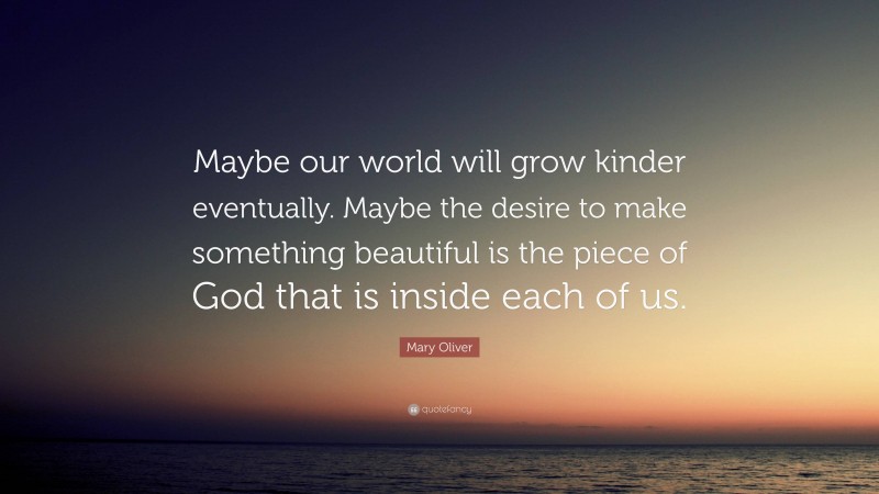 Mary Oliver Quote: “Maybe our world will grow kinder eventually. Maybe the desire to make something beautiful is the piece of God that is inside each of us.”