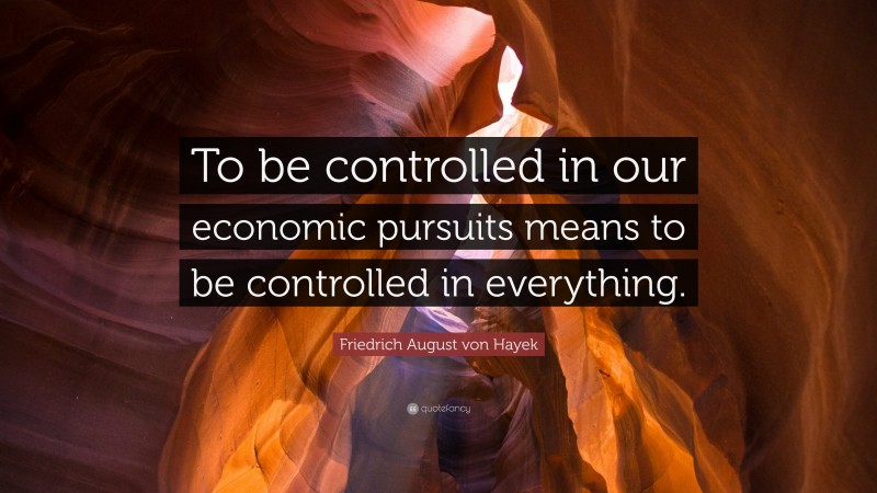 Friedrich August von Hayek Quote: “To be controlled in our economic pursuits means to be controlled in everything.”